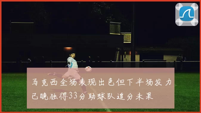 马克西全场表现出色但下半场发力已晚独得33分助球队追分未果