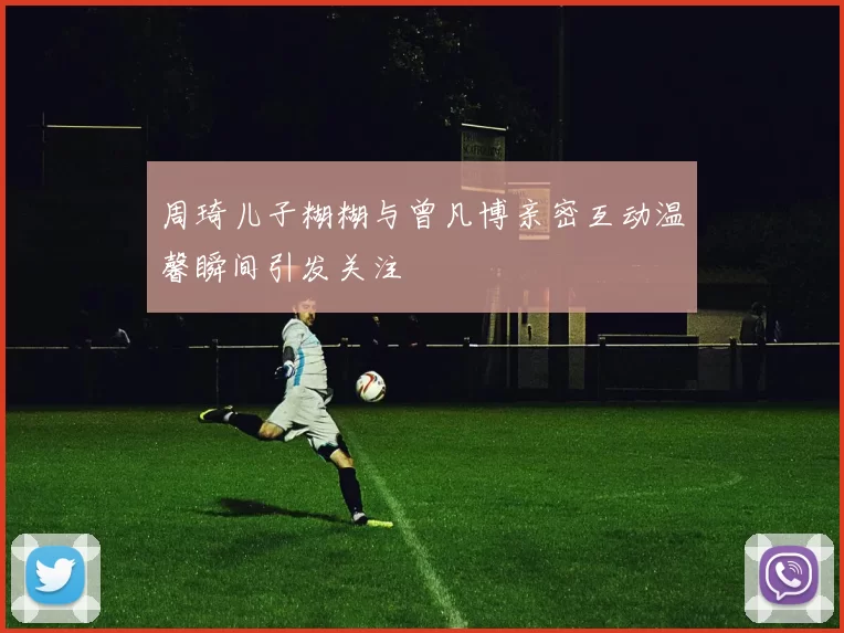 周琦儿子糊糊与曾凡博亲密互动温馨瞬间引发关注