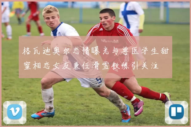 格瓦迪奥尔恋情曝光与兽医学生甜蜜相恋女友兼任滑雪教练引关注