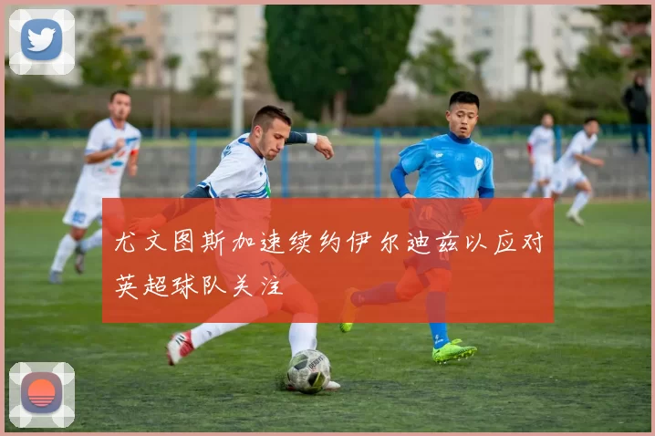 尤文图斯加速续约伊尔迪兹以应对英超球队关注