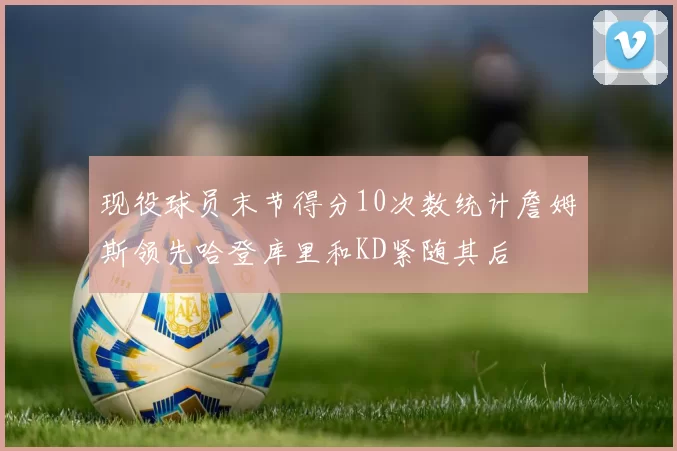 现役球员末节得分10次数统计詹姆斯领先哈登库里和KD紧随其后