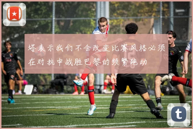 塔表示我们不会改变比赛风格必须在对抗中战胜巴黎的频繁跑动