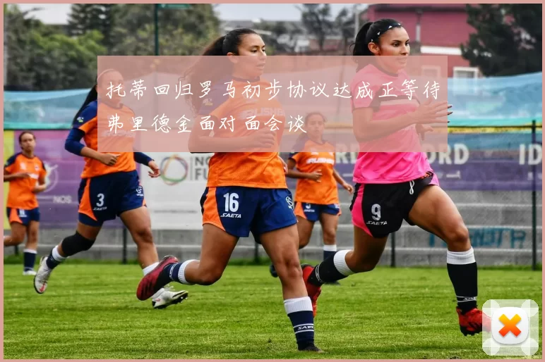 托蒂回归罗马初步协议达成正等待弗里德金面对面会谈