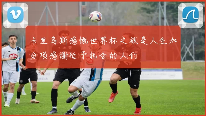 卡里乌斯感慨世界杯之旅是人生加分项感谢给予机会的人们