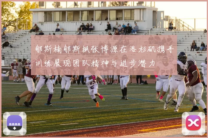 郇斯楠郇斯枫张博源在洛杉矶携手训练展现团队精神与进步潜力