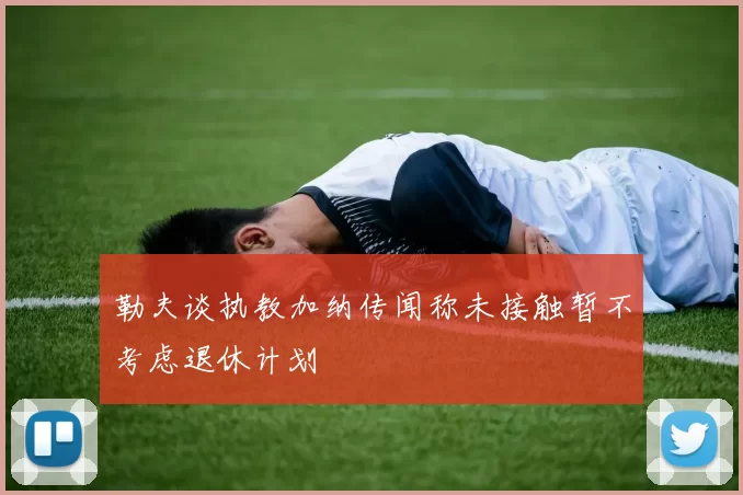 勒夫谈执教加纳传闻称未接触暂不考虑退休计划