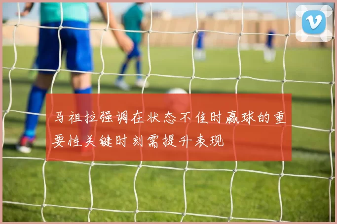 马祖拉强调在状态不佳时赢球的重要性关键时刻需提升表现