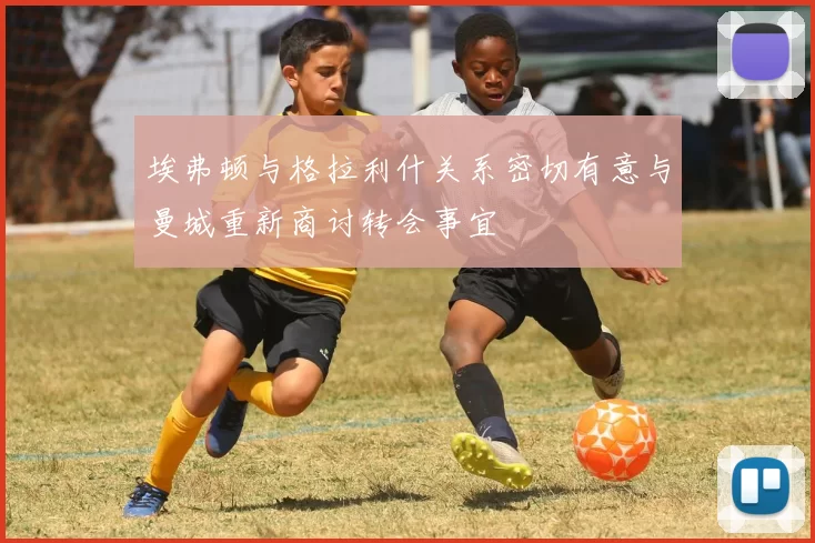 埃弗顿与格拉利什关系密切有意与曼城重新商讨转会事宜