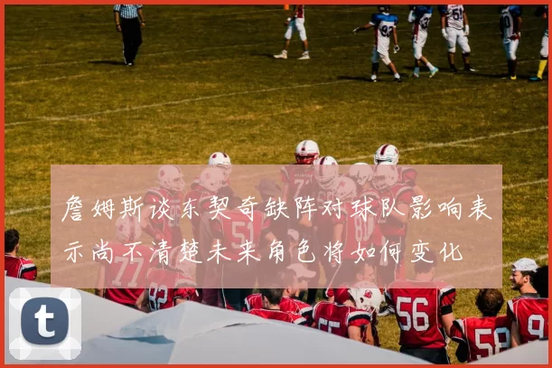 詹姆斯谈东契奇缺阵对球队影响表示尚不清楚未来角色将如何变化