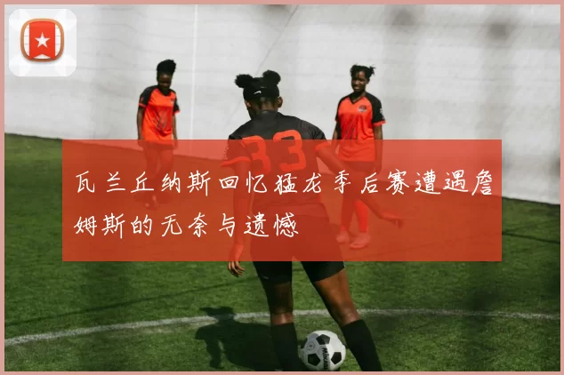 瓦兰丘纳斯回忆猛龙季后赛遭遇詹姆斯的无奈与遗憾