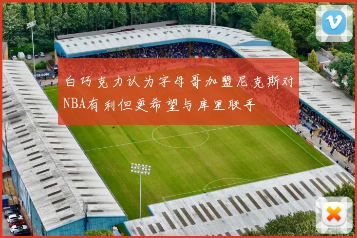 白巧克力认为字母哥加盟尼克斯对NBA有利但更希望与库里联手