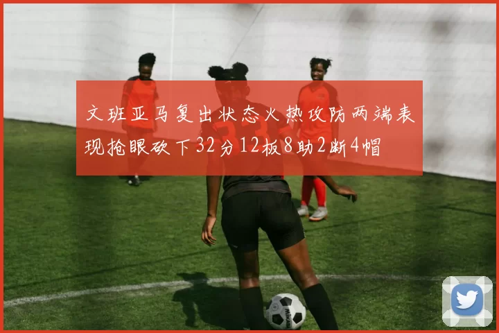文班亚马复出状态火热攻防两端表现抢眼砍下32分12板8助2断4帽