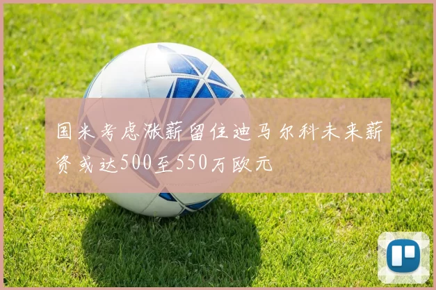 国米考虑涨薪留住迪马尔科未来薪资或达500至550万欧元