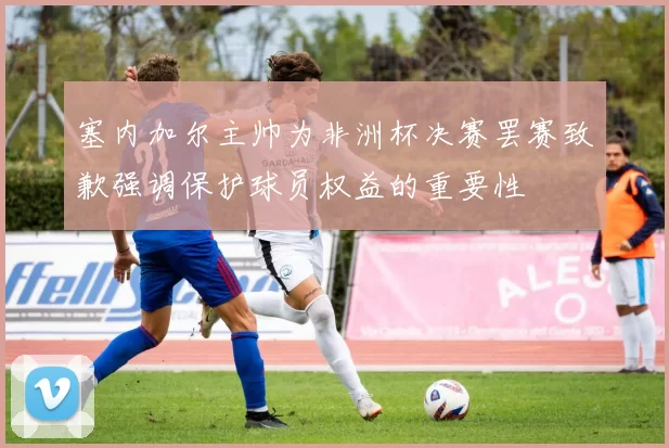 塞内加尔主帅为非洲杯决赛罢赛致歉强调保护球员权益的重要性
