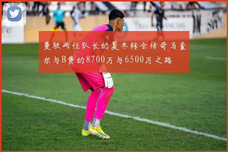 曼联两任队长的夏冬转会传奇马奎尔与B费的8700万与6500万之路