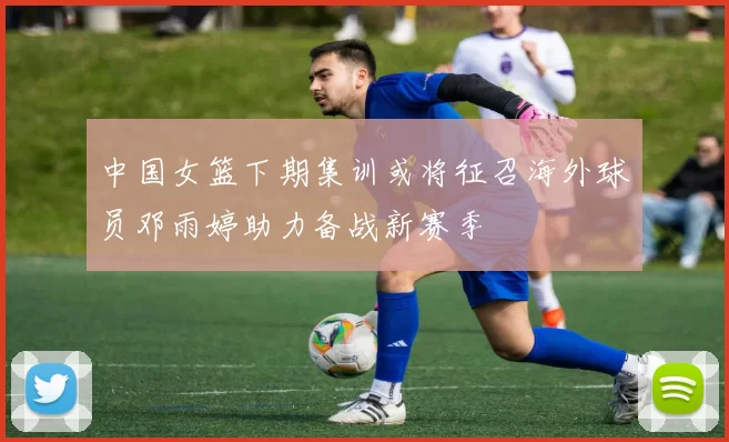 中国女篮下期集训或将征召海外球员邓雨婷助力备战新赛季