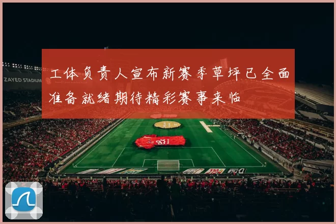 工体负责人宣布新赛季草坪已全面准备就绪期待精彩赛事来临