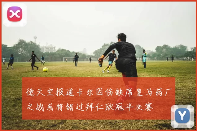 德天空报道卡尔因伤缺席皇马药厂之战或将错过拜仁欧冠半决赛