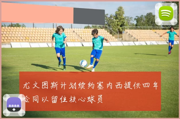 尤文图斯计划续约塞内西提供四年合同以留住核心球员