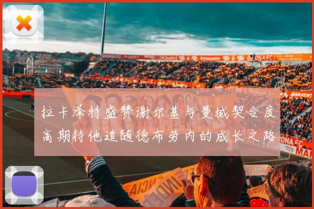 拉卡泽特盛赞谢尔基与曼城契合度高期待他追随德布劳内的成长之路