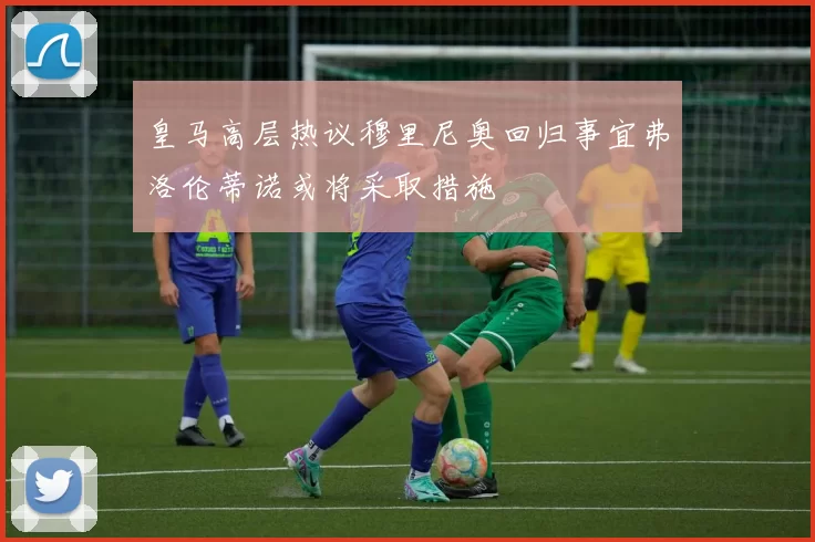 皇马高层热议穆里尼奥回归事宜弗洛伦蒂诺或将采取措施